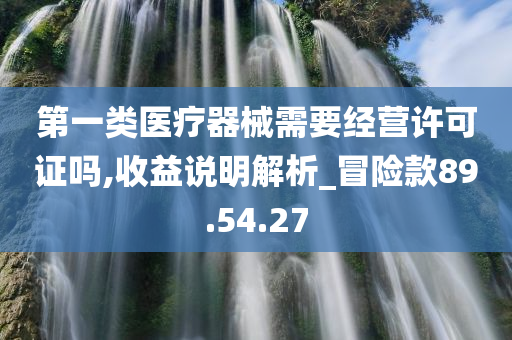 第一类医疗器械需要经营许可证吗,收益说明解析_冒险款89.54.27