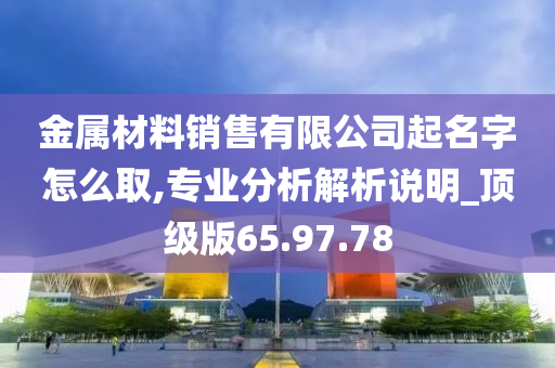 金属材料销售有限公司起名字怎么取,专业分析解析说明_顶级版65.97.78