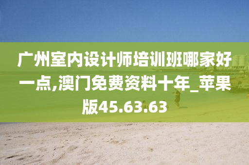 广州室内设计师培训班哪家好一点,澳门免费资料十年_苹果版45.63.63