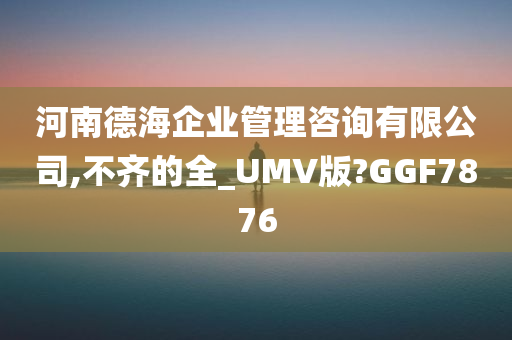 河南德海企业管理咨询有限公司,不齐的全_UMV版?GGF7876