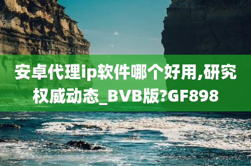 安卓代理ip软件哪个好用,研究权威动态_BVB版?GF898