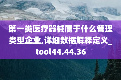 第一类医疗器械属于什么管理类型企业,详细数据解释定义_tool44.44.36