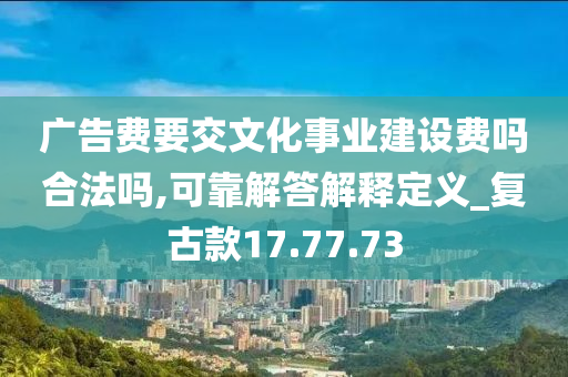 广告费要交文化事业建设费吗合法吗,可靠解答解释定义_复古款17.77.73