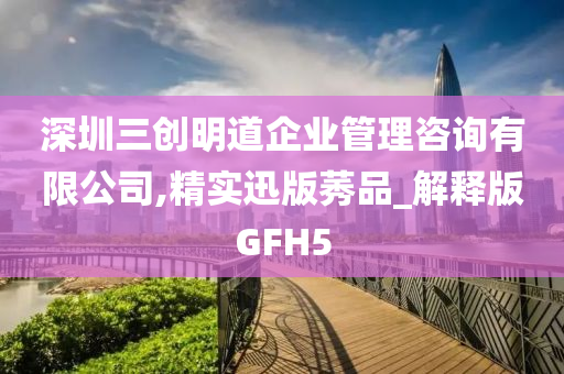 深圳三创明道企业管理咨询有限公司,精实迅版莠品_解释版GFH5