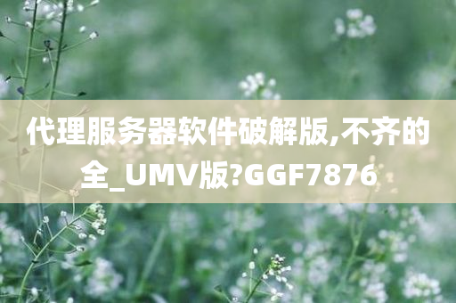 代理服务器软件破解版,不齐的全_UMV版?GGF7876