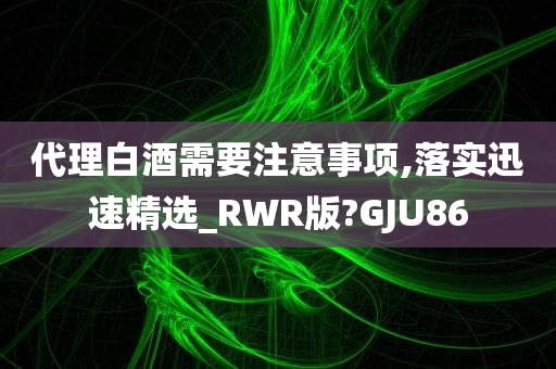 代理白酒需要注意事项,落实迅速精选_RWR版?GJU86