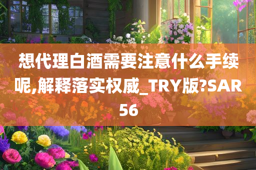 想代理白酒需要注意什么手续呢,解释落实权威_TRY版?SAR56