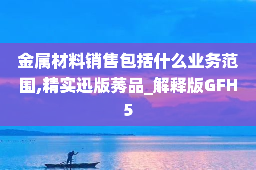 金属材料销售包括什么业务范围,精实迅版莠品_解释版GFH5