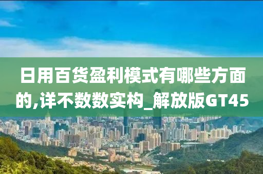 日用百货盈利模式有哪些方面的,详不数数实构_解放版GT45