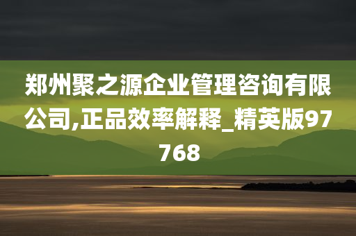 郑州聚之源企业管理咨询有限公司,正品效率解释_精英版97768