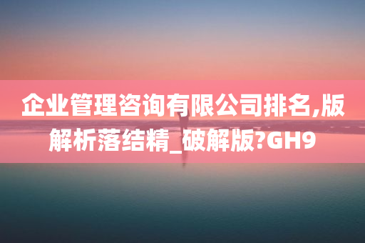 企业管理咨询有限公司排名,版解析落结精_破解版?GH9