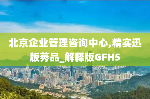 北京企业管理咨询中心,精实迅版莠品_解释版GFH5