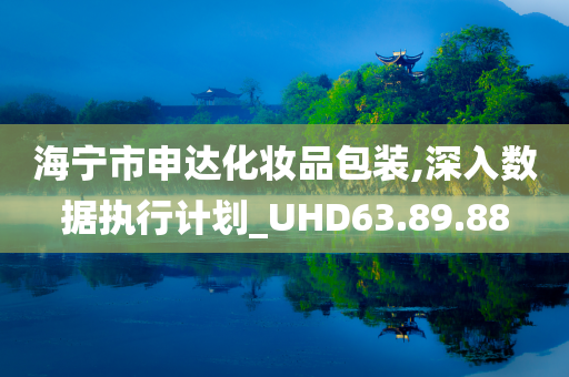 海宁市申达化妆品包装,深入数据执行计划_UHD63.89.88