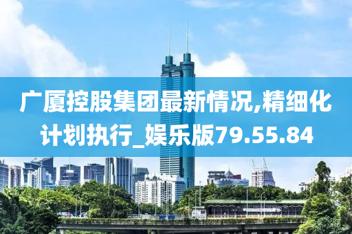 广厦控股集团最新情况,精细化计划执行_娱乐版79.55.84