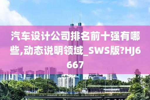 汽车设计公司排名前十强有哪些,动态说明领域_SWS版?HJ6667