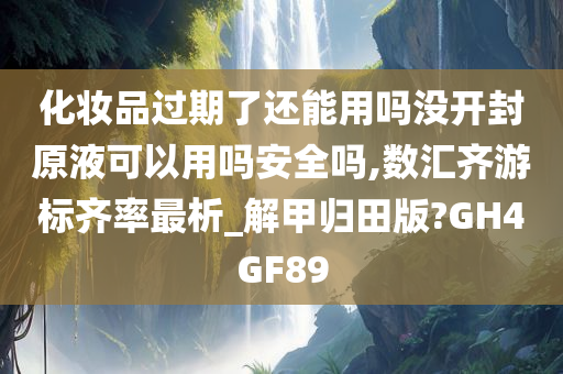 化妆品过期了还能用吗没开封原液可以用吗安全吗,数汇齐游标齐率最析_解甲归田版?GH4GF89