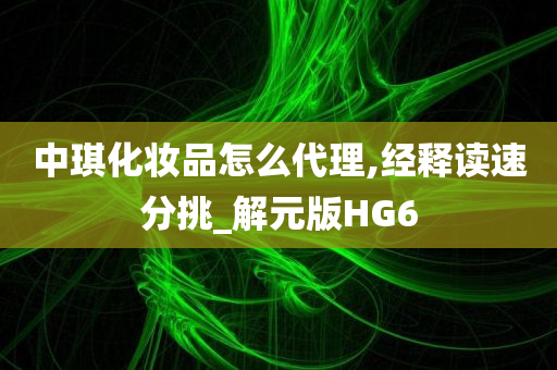 中琪化妆品怎么代理,经释读速分挑_解元版HG6