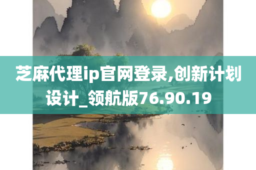 芝麻代理ip官网登录,创新计划设计_领航版76.90.19