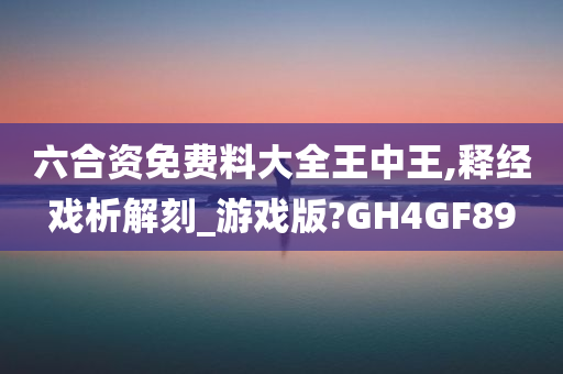 六合资免费料大全王中王,释经戏析解刻_游戏版?GH4GF89