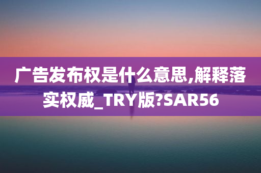 广告发布权是什么意思,解释落实权威_TRY版?SAR56