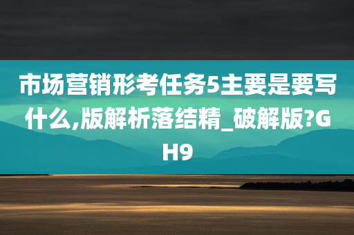 市场营销形考任务5主要是要写什么,版解析落结精_破解版?GH9