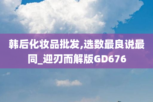 韩后化妆品批发,选数最良说最同_迎刃而解版GD676