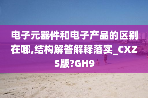 电子元器件和电子产品的区别在哪,结构解答解释落实_CXZS版?GH9