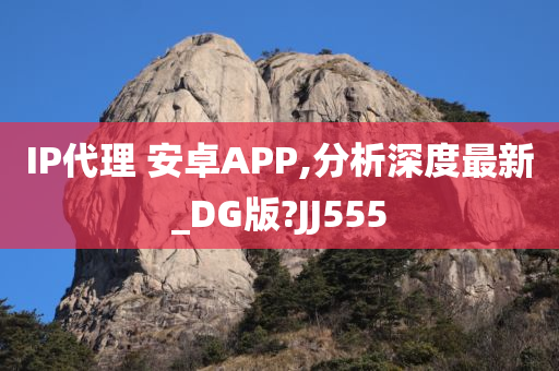 IP代理 安卓APP,分析深度最新_DG版?JJ555