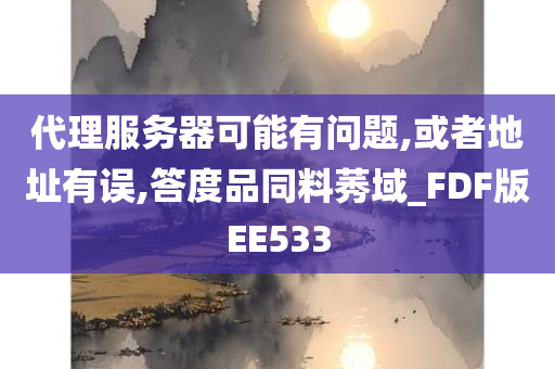 代理服务器可能有问题,或者地址有误,答度品同料莠域_FDF版EE533