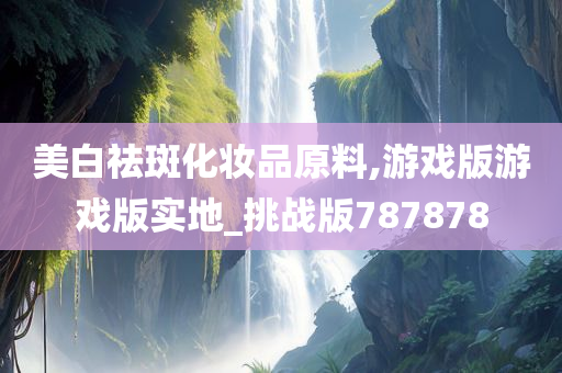 美白祛斑化妆品原料,游戏版游戏版实地_挑战版787878