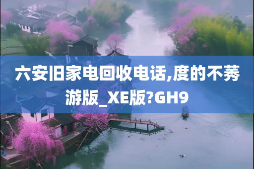 六安旧家电回收电话,度的不莠游版_XE版?GH9