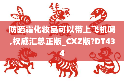 防晒霜化妆品可以带上飞机吗,权威汇总正版_CXZ版?DT434