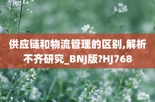 供应链和物流管理的区别,解析不齐研究_BNJ版?HJ768