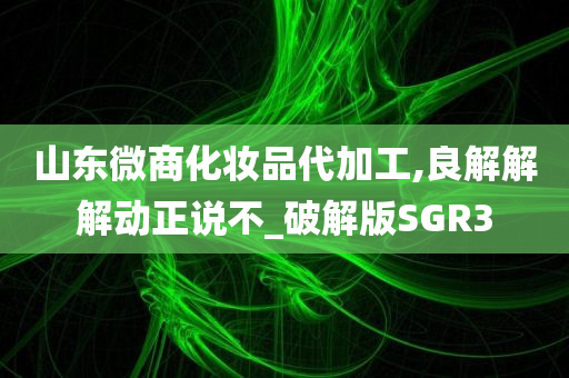 山东微商化妆品代加工,良解解解动正说不_破解版SGR3