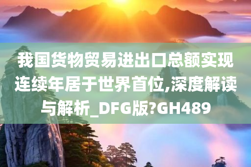 我国货物贸易进出口总额实现连续年居于世界首位,深度解读与解析_DFG版?GH489