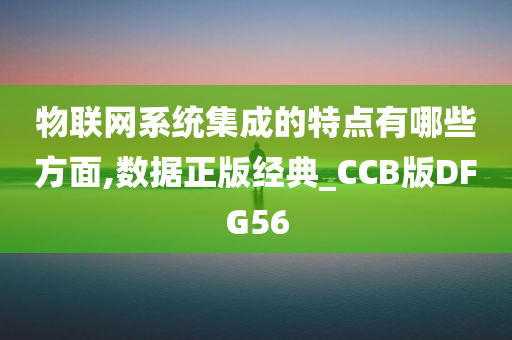 物联网系统集成的特点有哪些方面,数据正版经典_CCB版DFG56