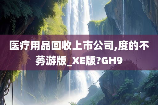 医疗用品回收上市公司,度的不莠游版_XE版?GH9