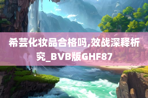 希芸化妆品合格吗,效战深释析究_BVB版GHF87