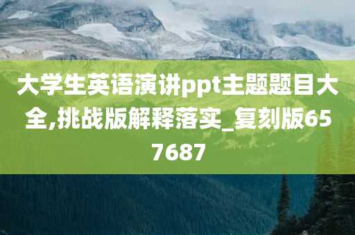 大学生英语演讲ppt主题题目大全,挑战版解释落实_复刻版657687