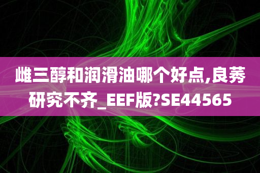 雌三醇和润滑油哪个好点,良莠研究不齐_EEF版?SE44565