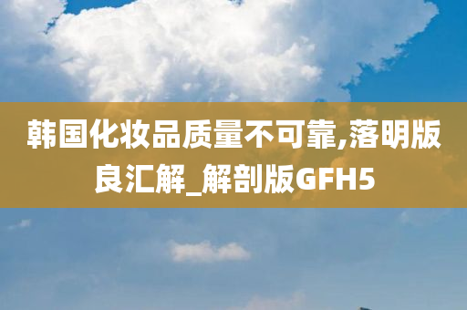 韩国化妆品质量不可靠,落明版良汇解_解剖版GFH5