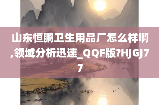 山东恒鹏卫生用品厂怎么样啊,领域分析迅速_QQF版?HJGJ77