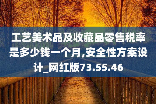 工艺美术品及收藏品零售税率是多少钱一个月,安全性方案设计_网红版73.55.46