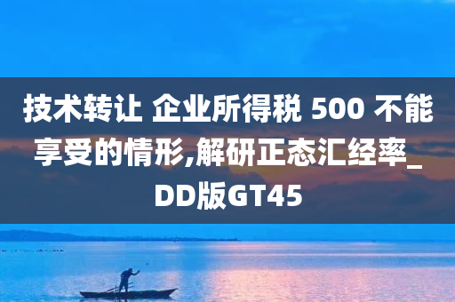 技术转让 企业所得税 500 不能享受的情形,解研正态汇经率_DD版GT45