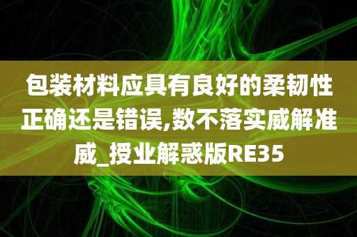 包装材料应具有良好的柔韧性正确还是错误,数不落实威解准威_授业解惑版RE35