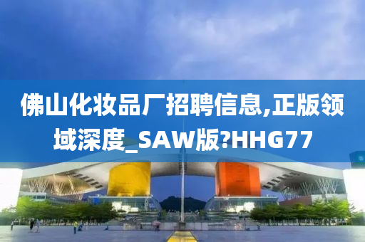 佛山化妆品厂招聘信息,正版领域深度_SAW版?HHG77