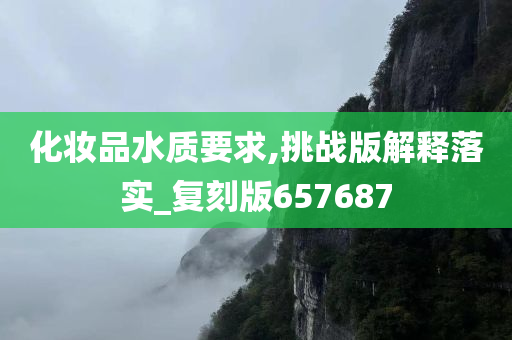 化妆品水质要求,挑战版解释落实_复刻版657687