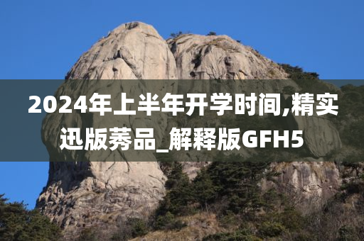 2024年上半年开学时间,精实迅版莠品_解释版GFH5