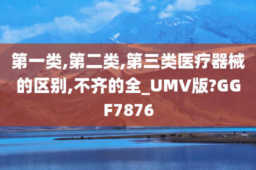 第一类,第二类,第三类医疗器械的区别,不齐的全_UMV版?GGF7876