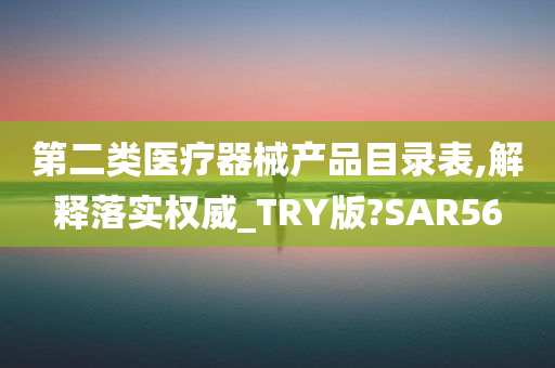 第二类医疗器械产品目录表,解释落实权威_TRY版?SAR56